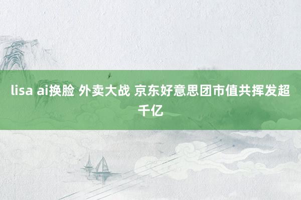lisa ai换脸 外卖大战 京东好意思团市值共挥发超千亿