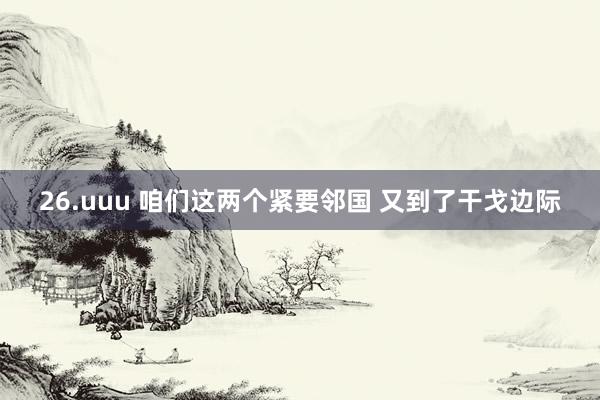 26.uuu 咱们这两个紧要邻国 又到了干戈边际