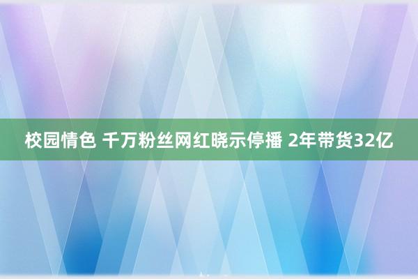 校园情色 千万粉丝网红晓示停播 2年带货32亿