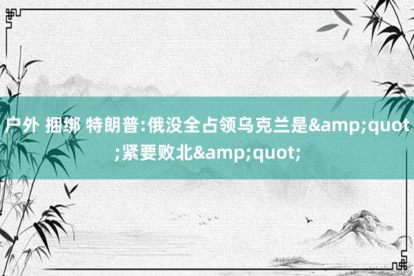 户外 捆绑 特朗普:俄没全占领乌克兰是&quot;紧要败北&quot;