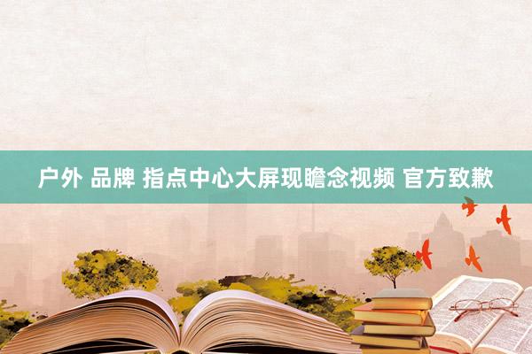 户外 品牌 指点中心大屏现瞻念视频 官方致歉