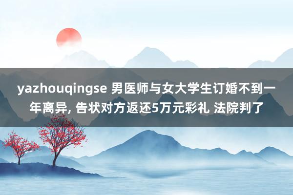 yazhouqingse 男医师与女大学生订婚不到一年离异, 告状对方返还5万元彩礼 法院判了