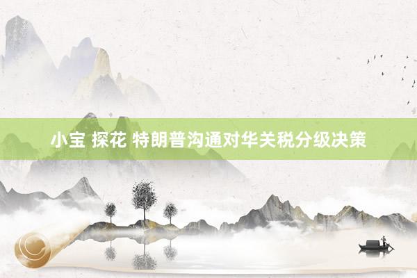 小宝 探花 特朗普沟通对华关税分级决策