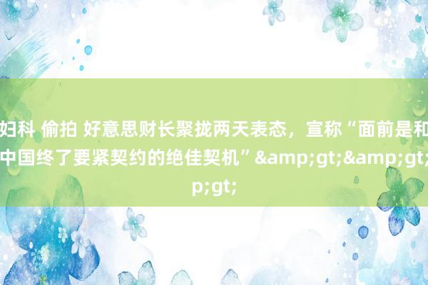 妇科 偷拍 好意思财长聚拢两天表态，宣称“面前是和中国终了要紧契约的绝佳契机”&gt;&gt;