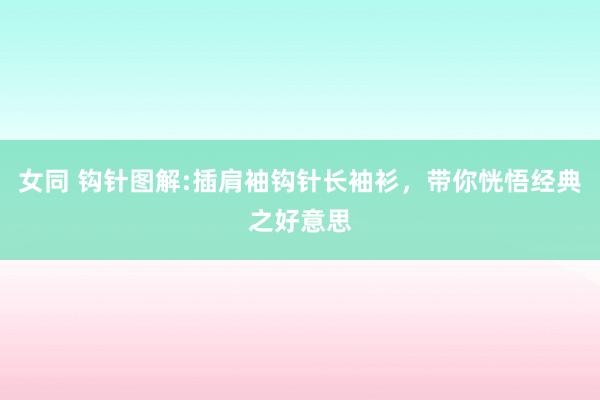 女同 钩针图解:插肩袖钩针长袖衫，带你恍悟经典之好意思