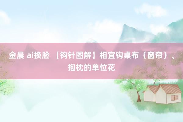 金晨 ai换脸 【钩针图解】相宜钩桌布（窗帘）、抱枕的单位花