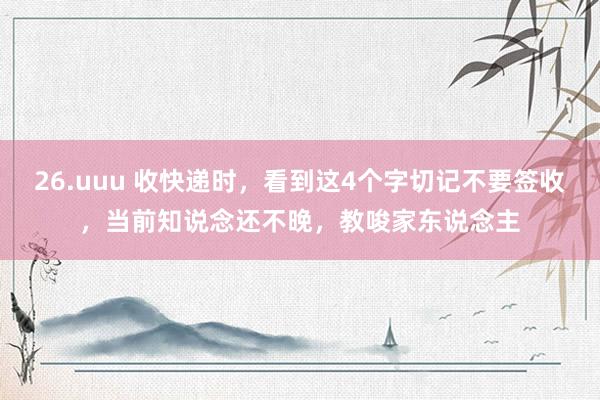 26.uuu 收快递时，看到这4个字切记不要签收，当前知说念还不晚，教唆家东说念主