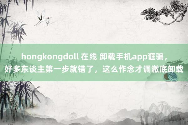 hongkongdoll 在线 卸载手机app诓骗，好多东谈主第一步就错了，这么作念才调澈底卸载