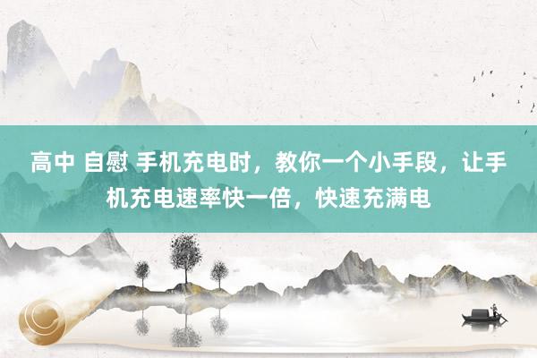 高中 自慰 手机充电时，教你一个小手段，让手机充电速率快一倍，快速充满电