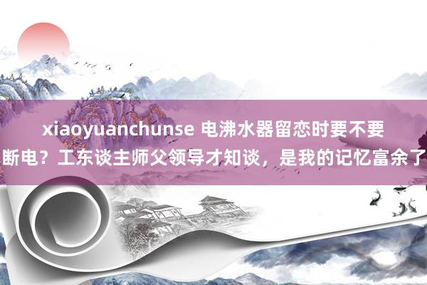 xiaoyuanchunse 电沸水器留恋时要不要断电？工东谈主师父领导才知谈，是我的记忆富余了
