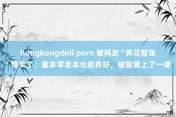 hongkongdoll porn 被网友“养花智谋”惊呆了：蓝本零老本也能养好，被狠狠上了一课