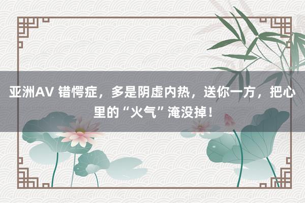 亚洲AV 错愕症，多是阴虚内热，送你一方，把心里的“火气”淹没掉！