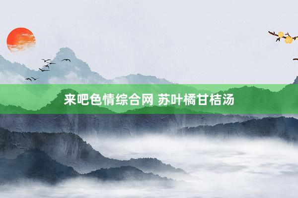 来吧色情综合网 苏叶橘甘桔汤