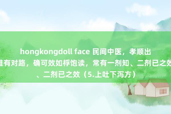 hongkongdoll face 民间中医,孝顺出19个亲验秘方,惟有对路,确可效如桴饱读,常有一剂知、二剂已之效(5.上吐下泻方)
