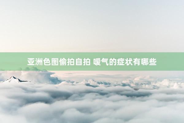 亚洲色图偷拍自拍 嗳气的症状有哪些