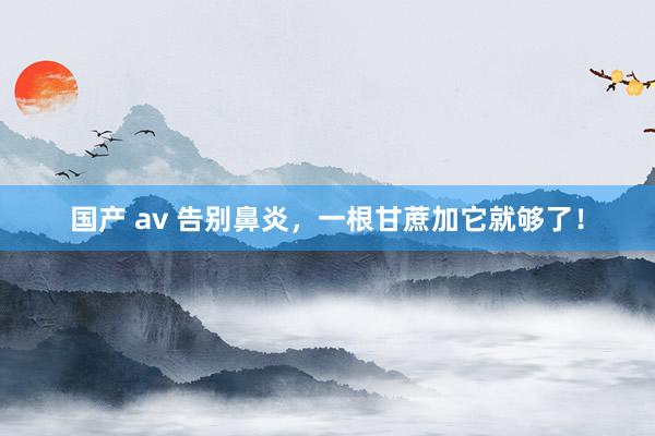 国产 av 告别鼻炎，一根甘蔗加它就够了！