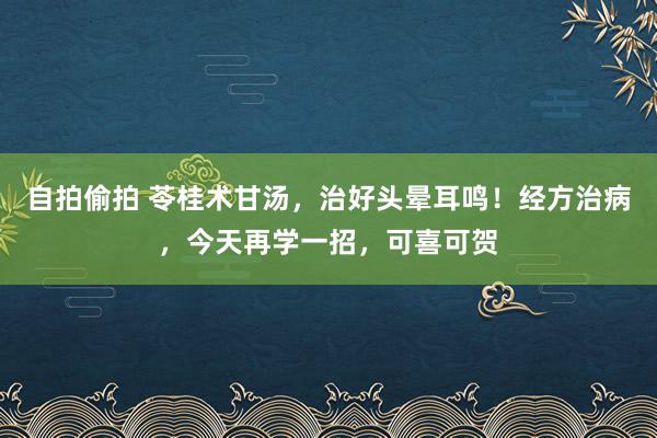 自拍偷拍 苓桂术甘汤，治好头晕耳鸣！经方治病，今天再学一招，可喜可贺