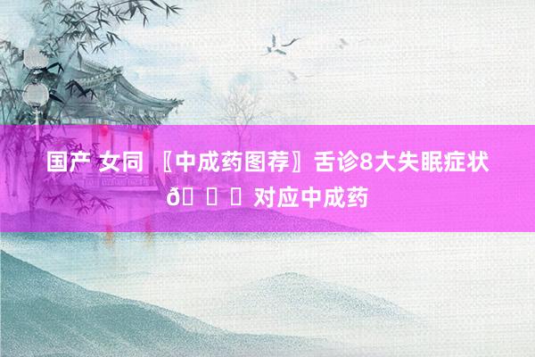 国产 女同 〖中成药图荐〗舌诊8大失眠症状👅对应中成药