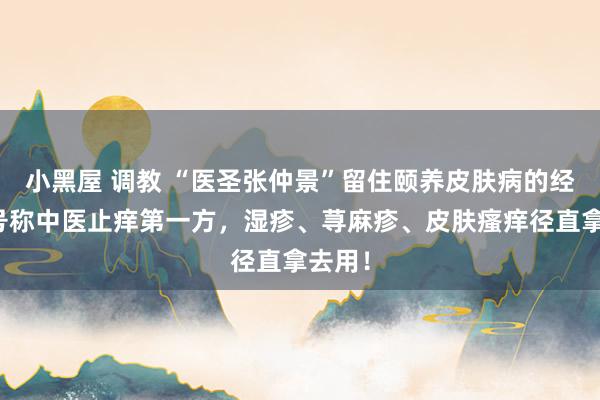 小黑屋 调教 “医圣张仲景”留住颐养皮肤病的经方，号称中医止痒第一方，湿疹、荨麻疹、皮肤瘙痒径直拿去用！