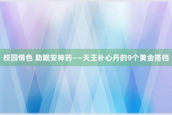 校园情色 助眠安神药——天王补心丹的9个黄金搭档