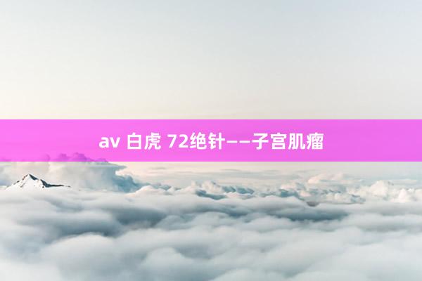 av 白虎 72绝针——子宫肌瘤