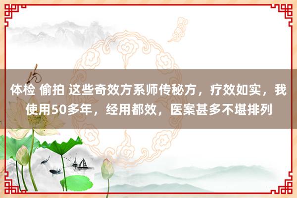 体检 偷拍 这些奇效方系师传秘方,疗效如实,我使用50多年,经用都效,医案甚多不堪排列