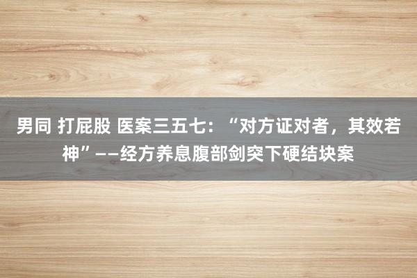 男同 打屁股 医案三五七：“对方证对者，其效若神”——经方养息腹部剑突下硬结块案