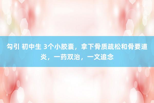 勾引 初中生 3个小胶囊,拿下骨质疏松和骨要道炎,一药双治,一文追念