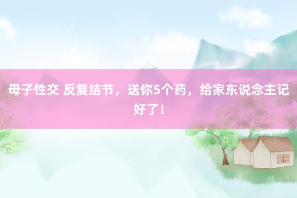 母子性交 反复结节，送你5个药，给家东说念主记好了！