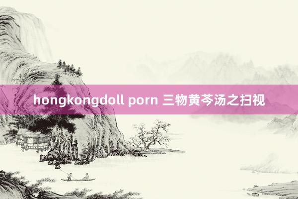 hongkongdoll porn 三物黄芩汤之扫视
