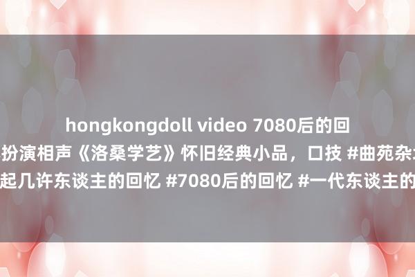hongkongdoll video 7080后的回忆: 《曲苑杂坛》洛桑、博林扮演相声《洛桑学艺》怀旧经典小品，口技 #曲苑杂坛 #前奏一响拾起几许东谈主的回忆 #7080后的回忆 #一代东谈主的回忆 #怀旧经典影视 《曲苑杂坛》是C...