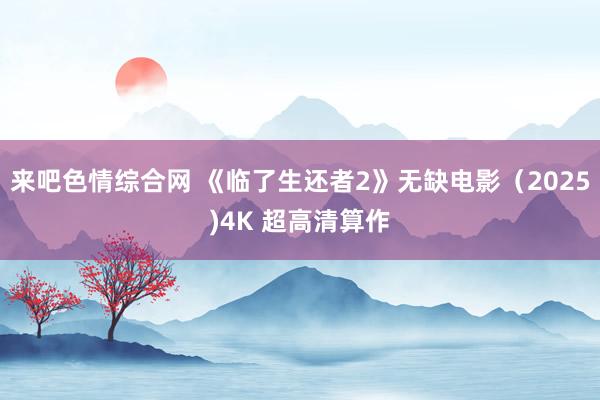 来吧色情综合网 《临了生还者2》无缺电影（2025)4K 超高清算作