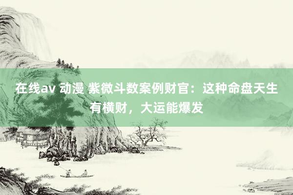 在线av 动漫 紫微斗数案例财官：这种命盘天生有横财，大运能爆发