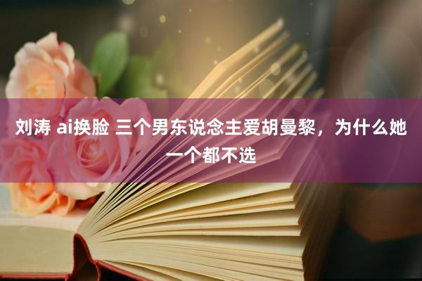刘涛 ai换脸 三个男东说念主爱胡曼黎，为什么她一个都不选