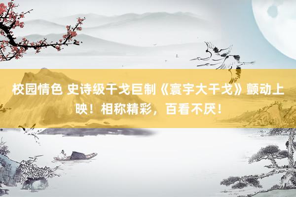 校园情色 史诗级干戈巨制《寰宇大干戈》颤动上映！相称精彩，百看不厌！