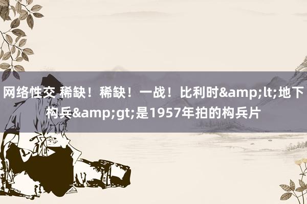 网络性交 稀缺！稀缺！一战！比利时&lt;地下构兵&gt;是1957年拍的构兵片