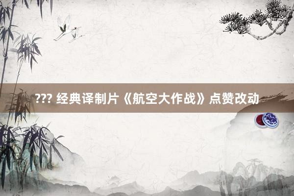 ??? 经典译制片《航空大作战》点赞改动