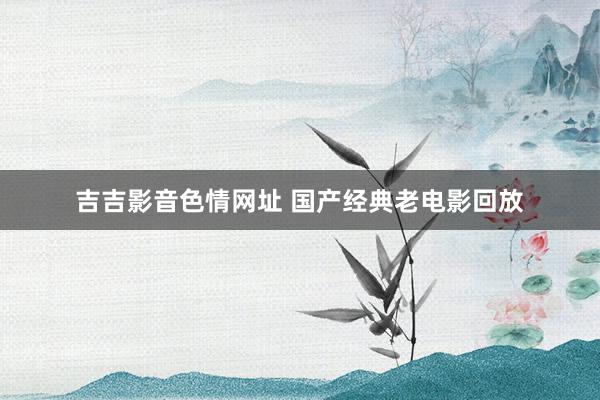 吉吉影音色情网址 国产经典老电影回放