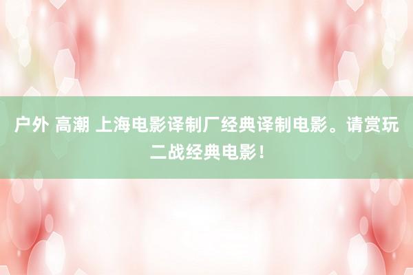 户外 高潮 上海电影译制厂经典译制电影。请赏玩二战经典电影！
