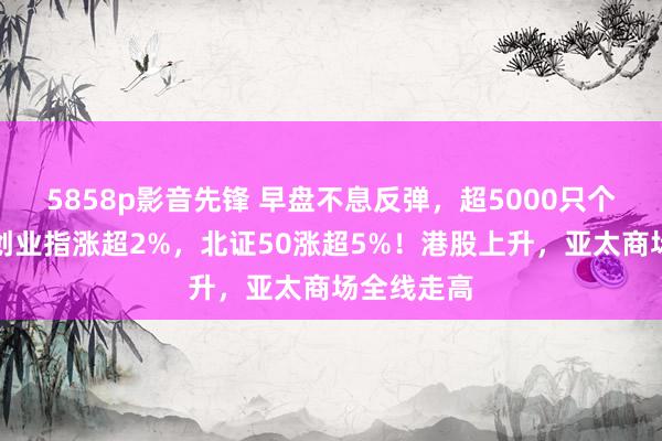 5858p影音先锋 早盘不息反弹，超5000只个股上升！创业指涨超2%，北证50涨超5%！港股上升，亚太商场全线走高