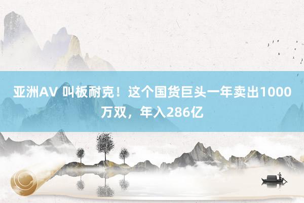 亚洲AV 叫板耐克！这个国货巨头一年卖出1000万双，年入286亿