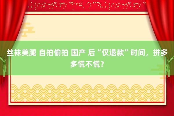 丝袜美腿 自拍偷拍 国产 后“仅退款”时间，拼多多慌不慌？