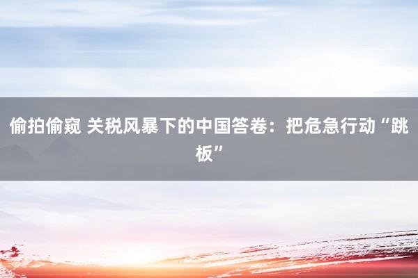 偷拍偷窥 关税风暴下的中国答卷：把危急行动“跳板”