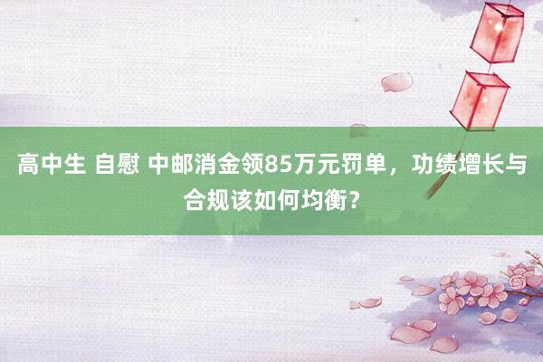 高中生 自慰 中邮消金领85万元罚单，功绩增长与合规该如何均衡？