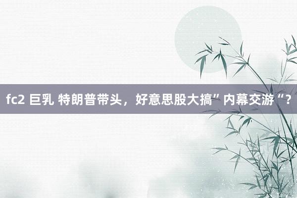 fc2 巨乳 特朗普带头，好意思股大搞”内幕交游“？