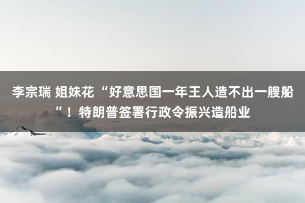 李宗瑞 姐妹花 “好意思国一年王人造不出一艘船”！特朗普签署行政令振兴造船业