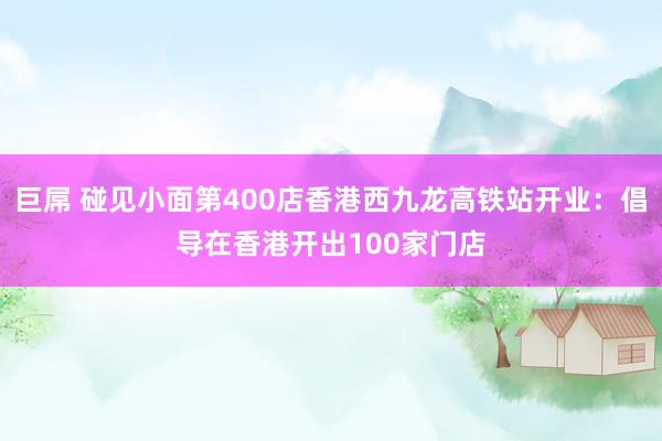 巨屌 碰见小面第400店香港西九龙高铁站开业：倡导在香港开出100家门店