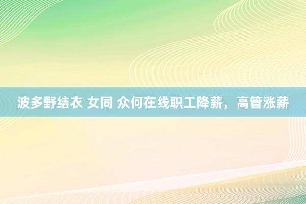 波多野结衣 女同 众何在线职工降薪，高管涨薪
