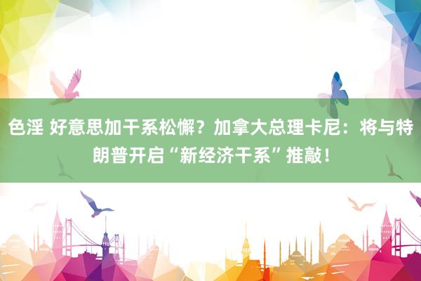 色淫 好意思加干系松懈？加拿大总理卡尼：将与特朗普开启“新经济干系”推敲！