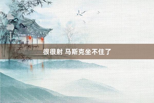很很射 马斯克坐不住了
